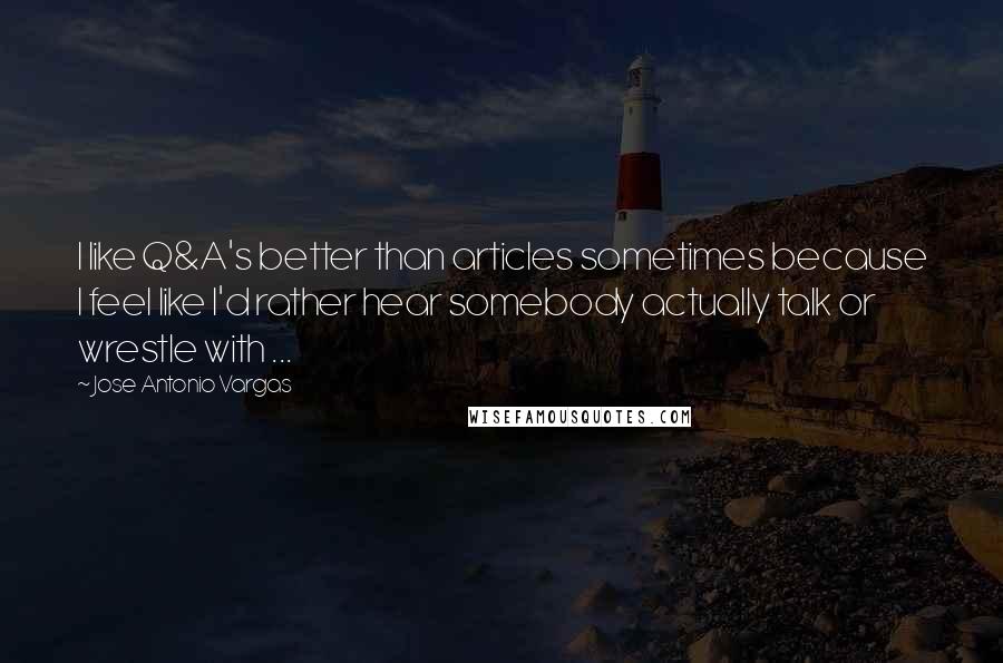 Jose Antonio Vargas Quotes: I like Q&A's better than articles sometimes because I feel like I'd rather hear somebody actually talk or wrestle with ...