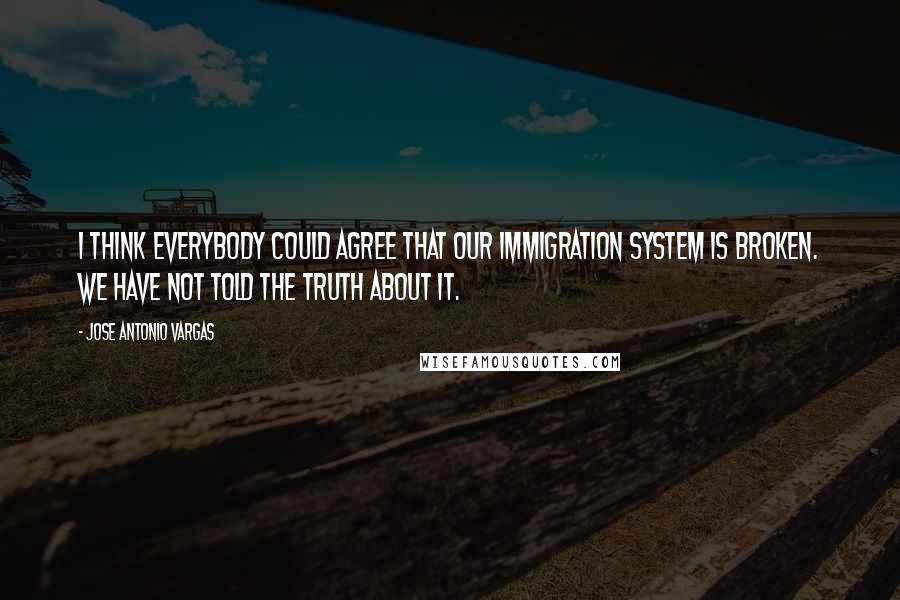 Jose Antonio Vargas Quotes: I think everybody could agree that our immigration system is broken. We have not told the truth about it.