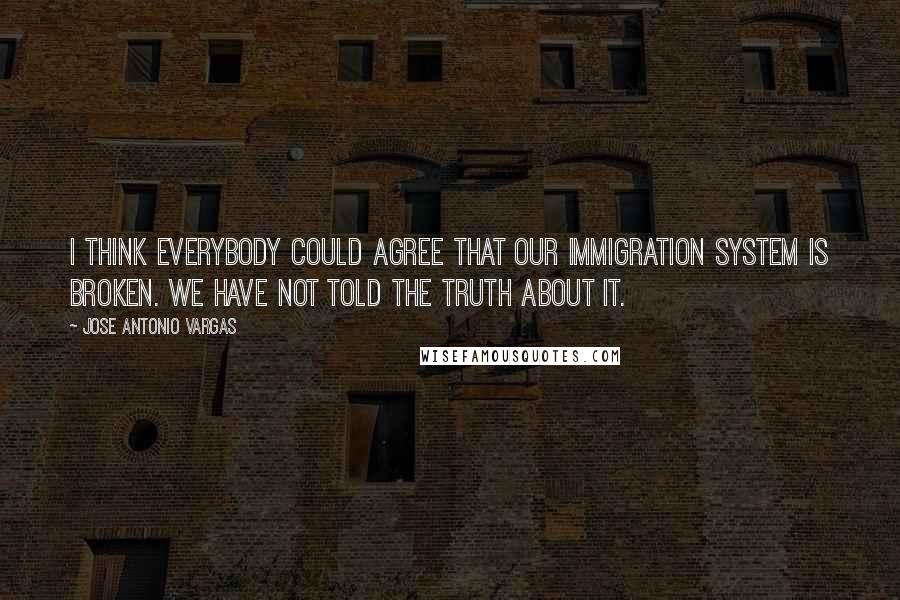 Jose Antonio Vargas Quotes: I think everybody could agree that our immigration system is broken. We have not told the truth about it.