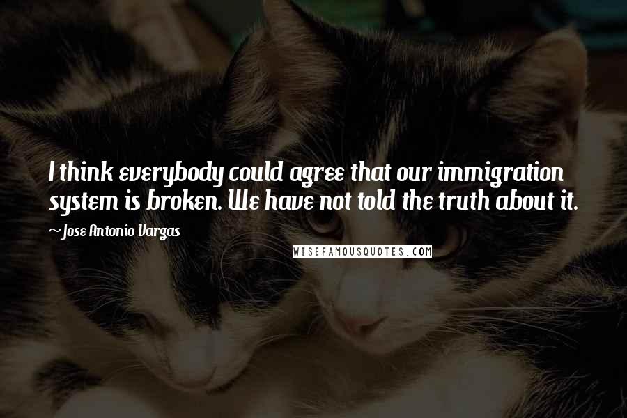 Jose Antonio Vargas Quotes: I think everybody could agree that our immigration system is broken. We have not told the truth about it.