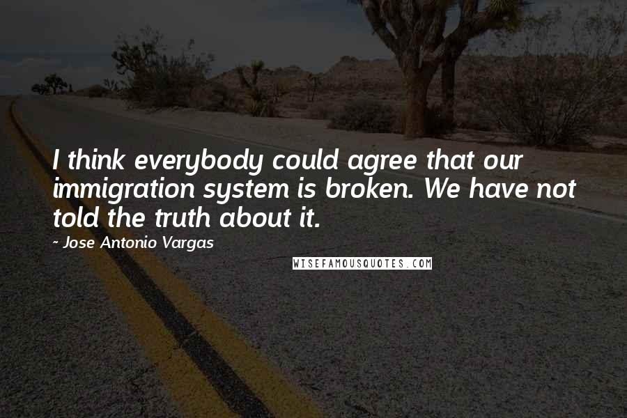 Jose Antonio Vargas Quotes: I think everybody could agree that our immigration system is broken. We have not told the truth about it.