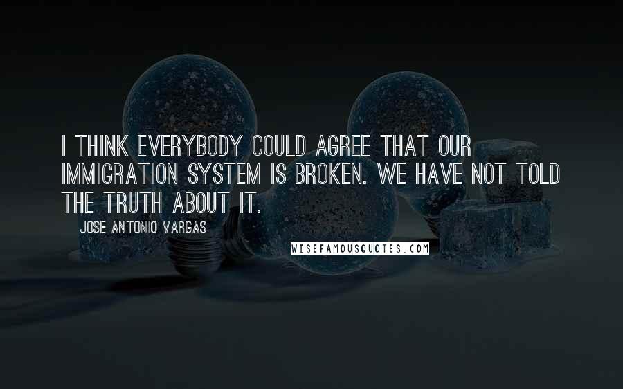 Jose Antonio Vargas Quotes: I think everybody could agree that our immigration system is broken. We have not told the truth about it.