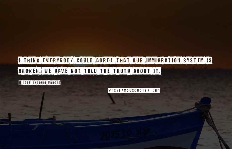 Jose Antonio Vargas Quotes: I think everybody could agree that our immigration system is broken. We have not told the truth about it.