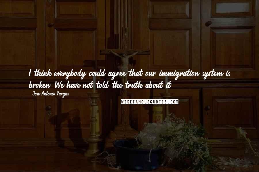 Jose Antonio Vargas Quotes: I think everybody could agree that our immigration system is broken. We have not told the truth about it.