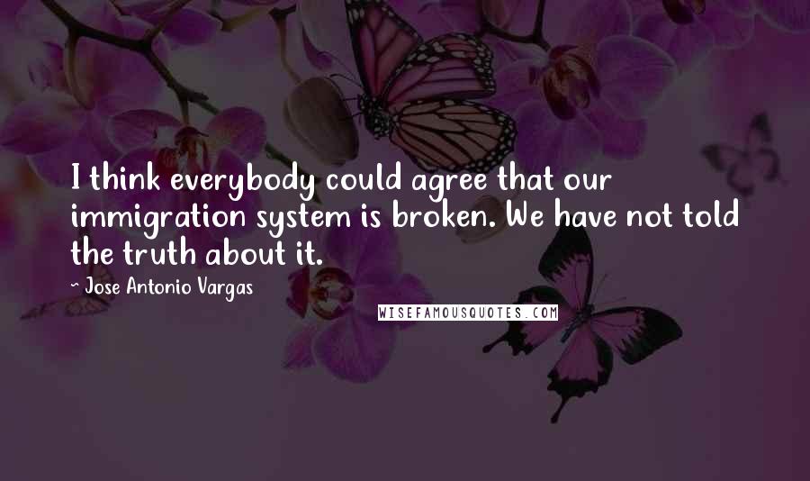 Jose Antonio Vargas Quotes: I think everybody could agree that our immigration system is broken. We have not told the truth about it.