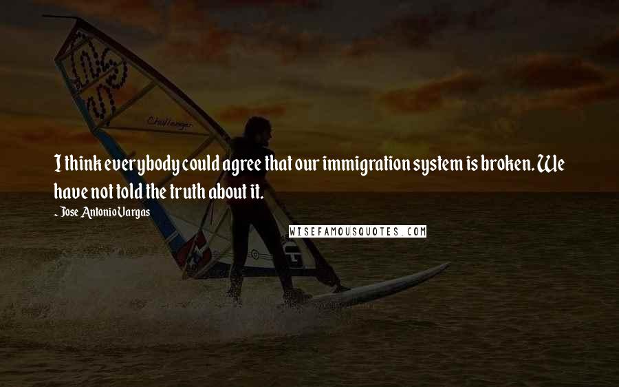 Jose Antonio Vargas Quotes: I think everybody could agree that our immigration system is broken. We have not told the truth about it.