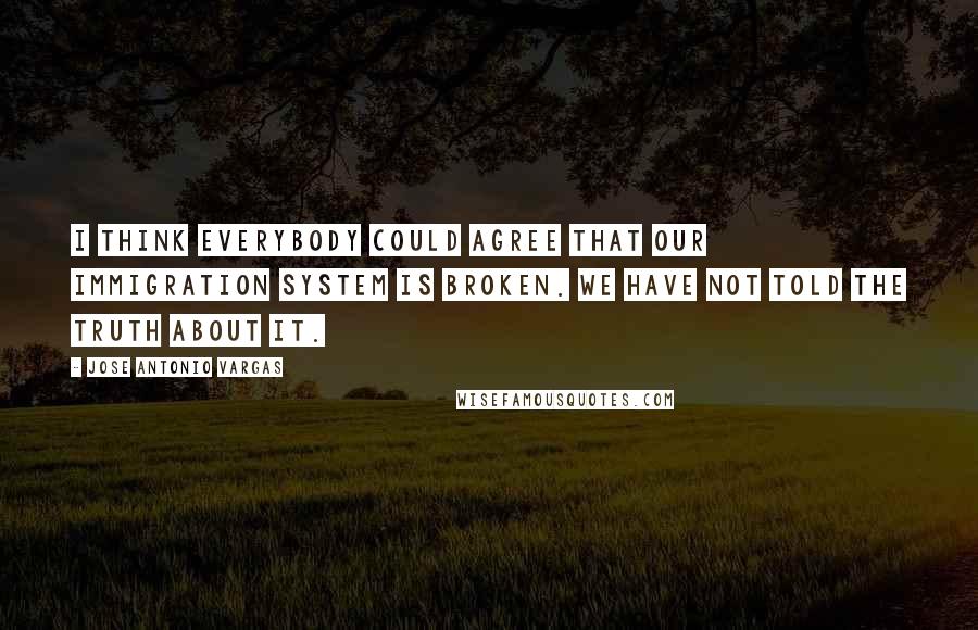 Jose Antonio Vargas Quotes: I think everybody could agree that our immigration system is broken. We have not told the truth about it.
