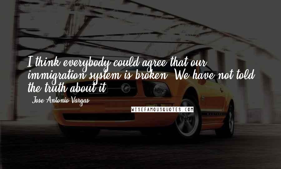 Jose Antonio Vargas Quotes: I think everybody could agree that our immigration system is broken. We have not told the truth about it.