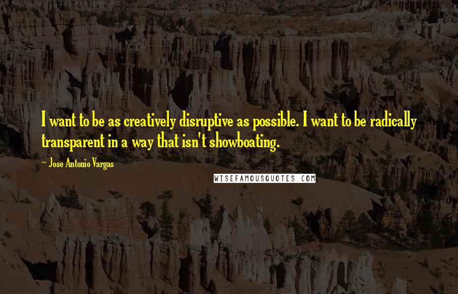 Jose Antonio Vargas Quotes: I want to be as creatively disruptive as possible. I want to be radically transparent in a way that isn't showboating.