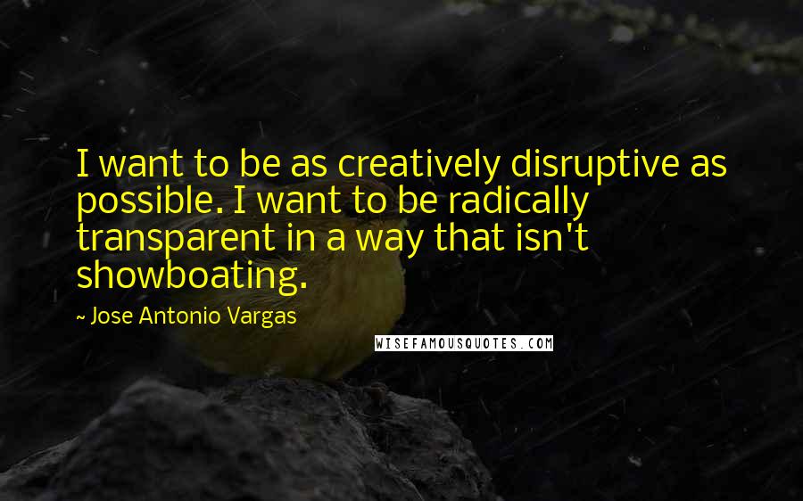 Jose Antonio Vargas Quotes: I want to be as creatively disruptive as possible. I want to be radically transparent in a way that isn't showboating.