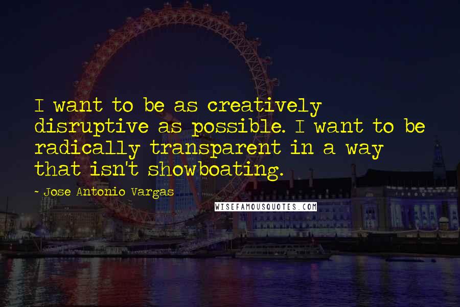 Jose Antonio Vargas Quotes: I want to be as creatively disruptive as possible. I want to be radically transparent in a way that isn't showboating.