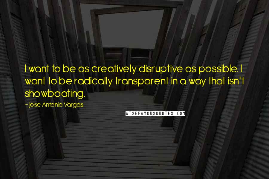 Jose Antonio Vargas Quotes: I want to be as creatively disruptive as possible. I want to be radically transparent in a way that isn't showboating.