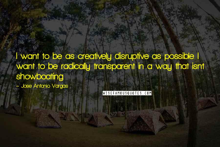 Jose Antonio Vargas Quotes: I want to be as creatively disruptive as possible. I want to be radically transparent in a way that isn't showboating.