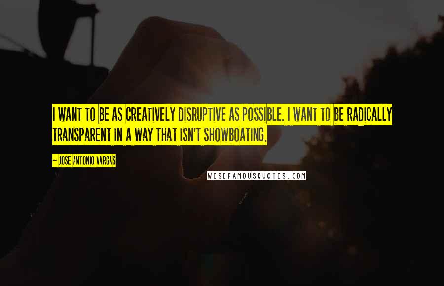 Jose Antonio Vargas Quotes: I want to be as creatively disruptive as possible. I want to be radically transparent in a way that isn't showboating.