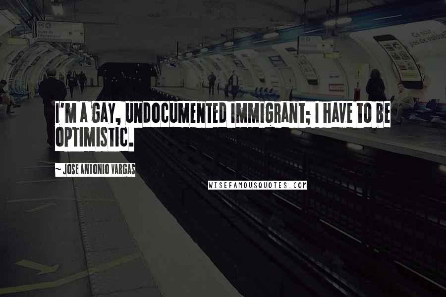 Jose Antonio Vargas Quotes: I'm a gay, undocumented immigrant; I have to be optimistic.