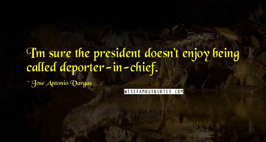 Jose Antonio Vargas Quotes: I'm sure the president doesn't enjoy being called deporter-in-chief.
