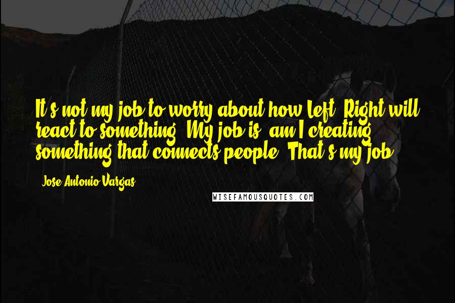 Jose Antonio Vargas Quotes: It's not my job to worry about how Left, Right will react to something. My job is, am I creating something that connects people? That's my job.