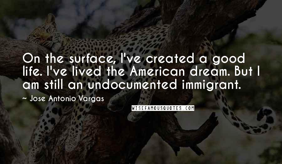 Jose Antonio Vargas Quotes: On the surface, I've created a good life. I've lived the American dream. But I am still an undocumented immigrant.