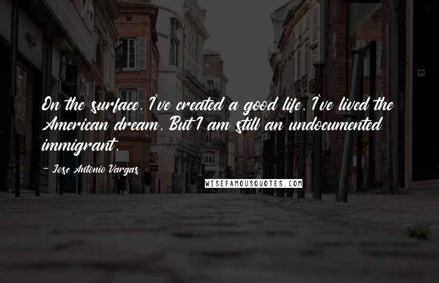 Jose Antonio Vargas Quotes: On the surface, I've created a good life. I've lived the American dream. But I am still an undocumented immigrant.