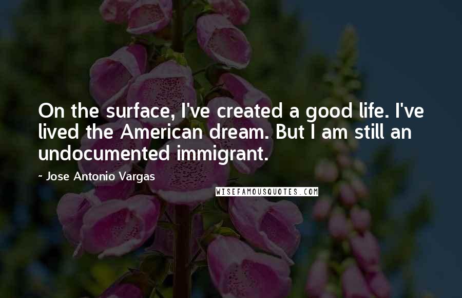 Jose Antonio Vargas Quotes: On the surface, I've created a good life. I've lived the American dream. But I am still an undocumented immigrant.