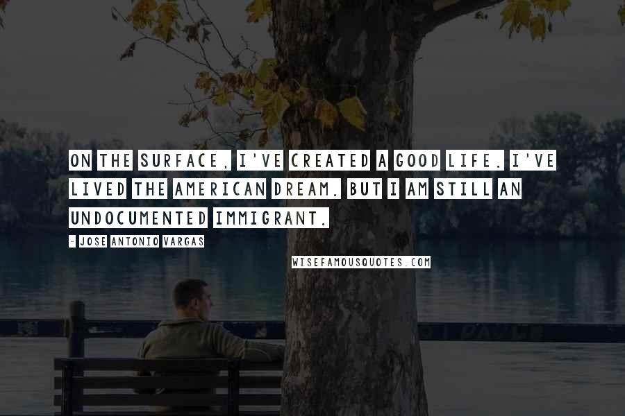 Jose Antonio Vargas Quotes: On the surface, I've created a good life. I've lived the American dream. But I am still an undocumented immigrant.