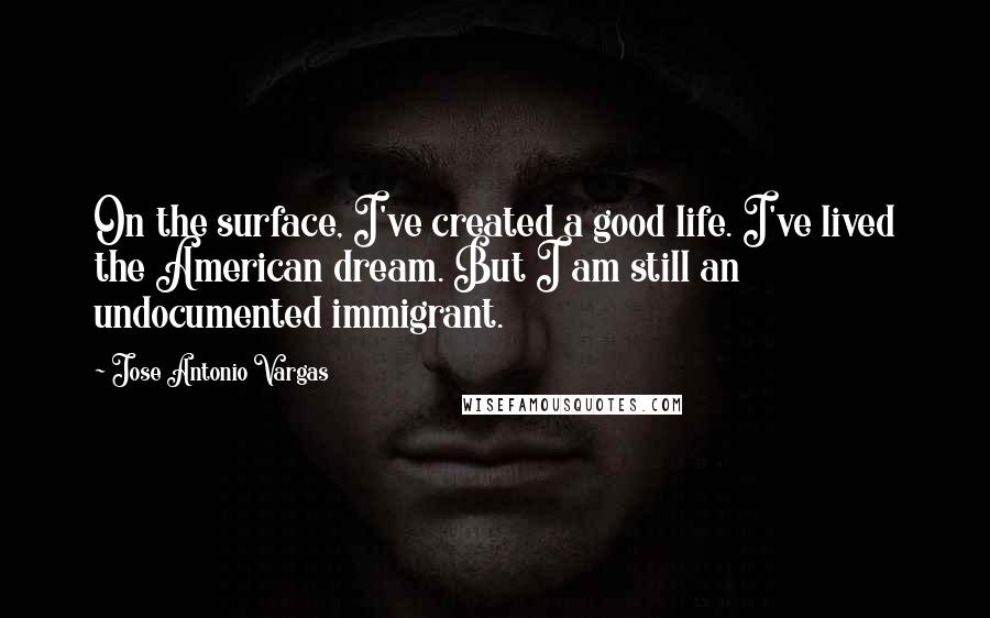 Jose Antonio Vargas Quotes: On the surface, I've created a good life. I've lived the American dream. But I am still an undocumented immigrant.