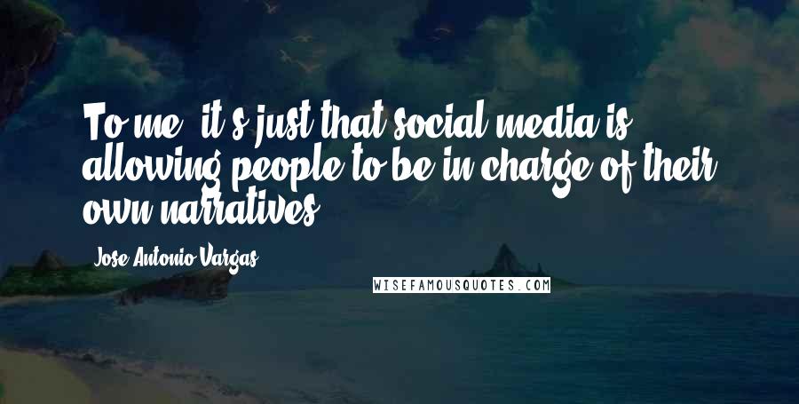 Jose Antonio Vargas Quotes: To me, it's just that social media is allowing people to be in charge of their own narratives.