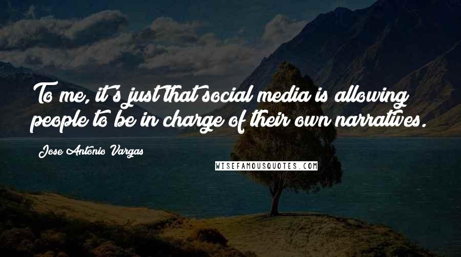 Jose Antonio Vargas Quotes: To me, it's just that social media is allowing people to be in charge of their own narratives.