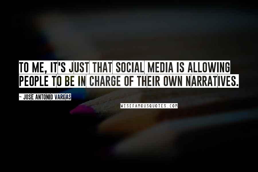 Jose Antonio Vargas Quotes: To me, it's just that social media is allowing people to be in charge of their own narratives.