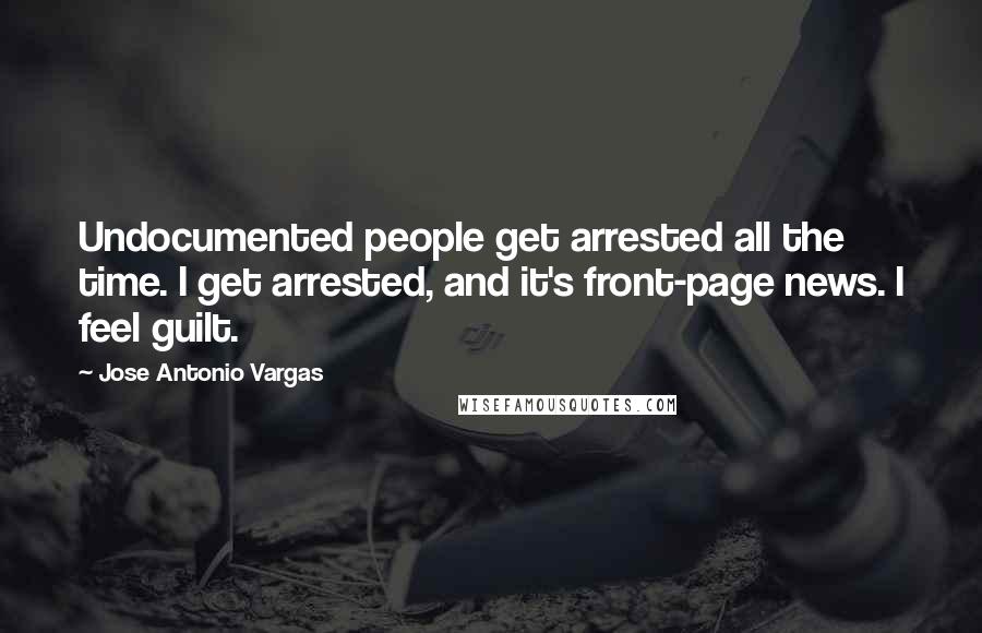 Jose Antonio Vargas Quotes: Undocumented people get arrested all the time. I get arrested, and it's front-page news. I feel guilt.
