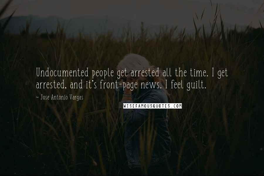 Jose Antonio Vargas Quotes: Undocumented people get arrested all the time. I get arrested, and it's front-page news. I feel guilt.