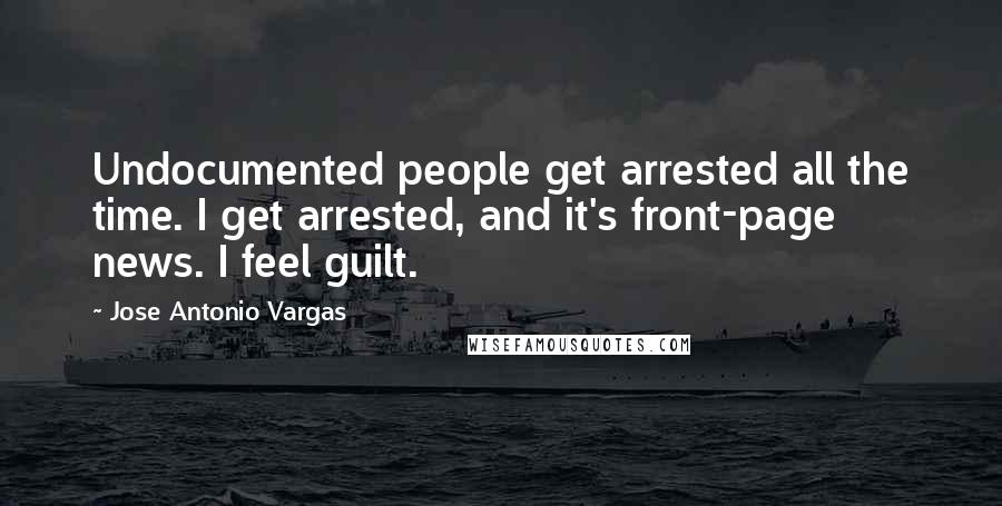 Jose Antonio Vargas Quotes: Undocumented people get arrested all the time. I get arrested, and it's front-page news. I feel guilt.