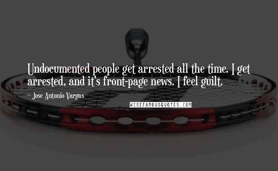 Jose Antonio Vargas Quotes: Undocumented people get arrested all the time. I get arrested, and it's front-page news. I feel guilt.