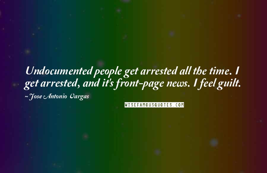 Jose Antonio Vargas Quotes: Undocumented people get arrested all the time. I get arrested, and it's front-page news. I feel guilt.