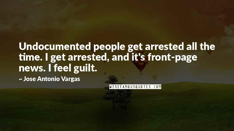 Jose Antonio Vargas Quotes: Undocumented people get arrested all the time. I get arrested, and it's front-page news. I feel guilt.