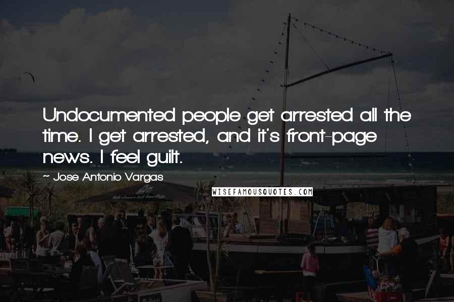 Jose Antonio Vargas Quotes: Undocumented people get arrested all the time. I get arrested, and it's front-page news. I feel guilt.