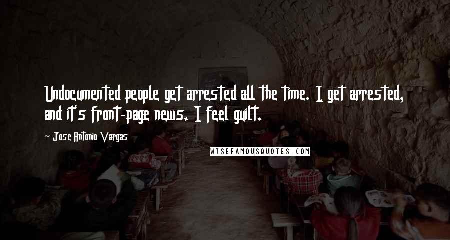 Jose Antonio Vargas Quotes: Undocumented people get arrested all the time. I get arrested, and it's front-page news. I feel guilt.