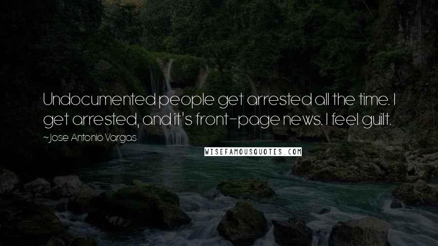 Jose Antonio Vargas Quotes: Undocumented people get arrested all the time. I get arrested, and it's front-page news. I feel guilt.
