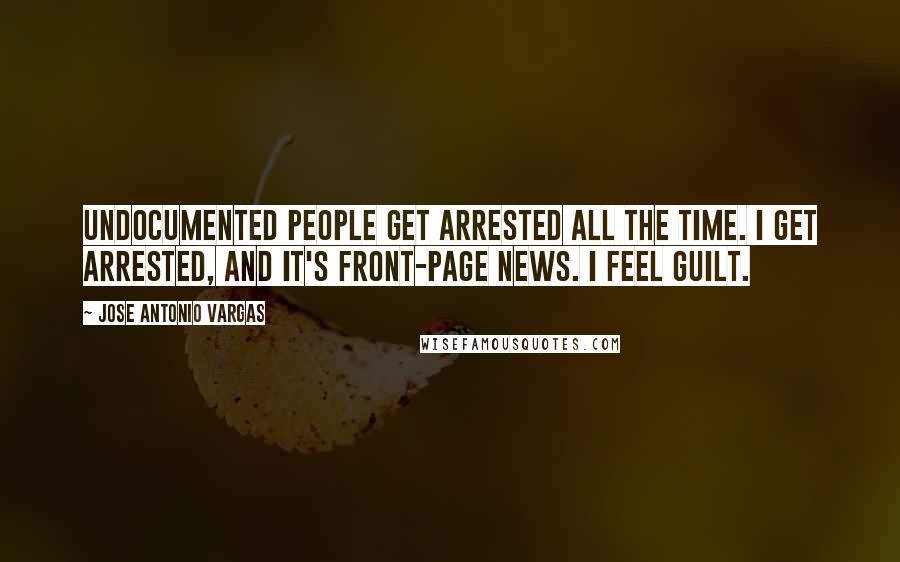 Jose Antonio Vargas Quotes: Undocumented people get arrested all the time. I get arrested, and it's front-page news. I feel guilt.