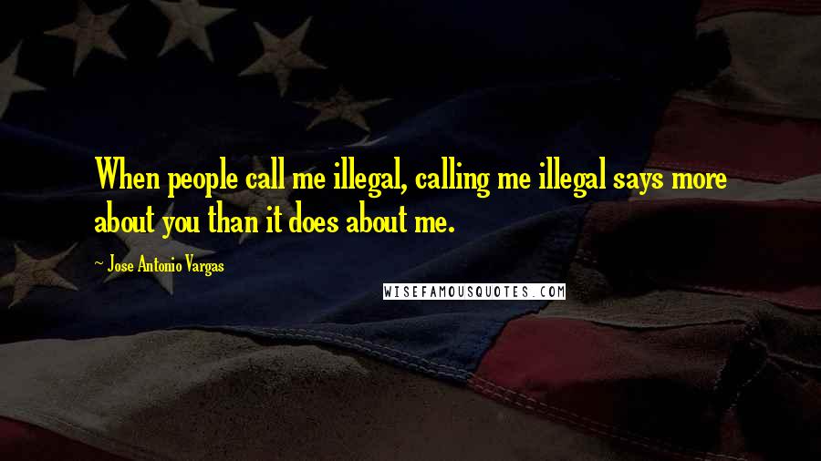 Jose Antonio Vargas Quotes: When people call me illegal, calling me illegal says more about you than it does about me.