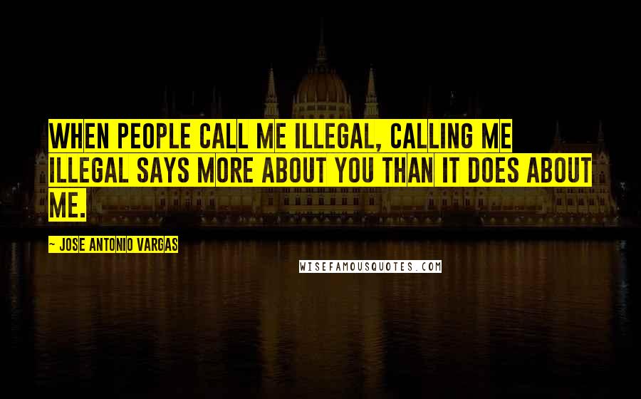 Jose Antonio Vargas Quotes: When people call me illegal, calling me illegal says more about you than it does about me.