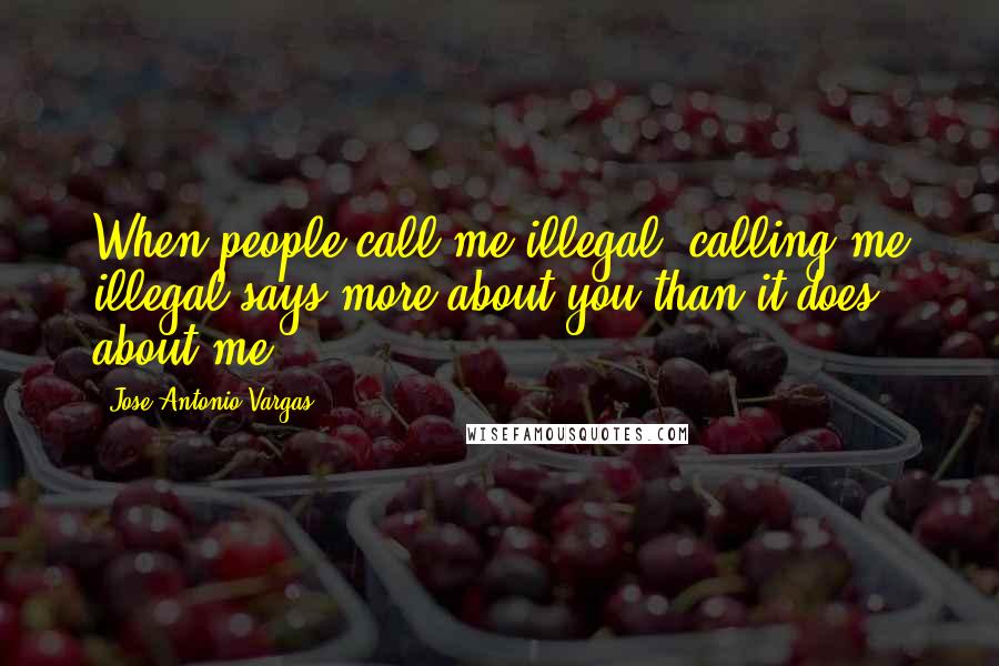 Jose Antonio Vargas Quotes: When people call me illegal, calling me illegal says more about you than it does about me.