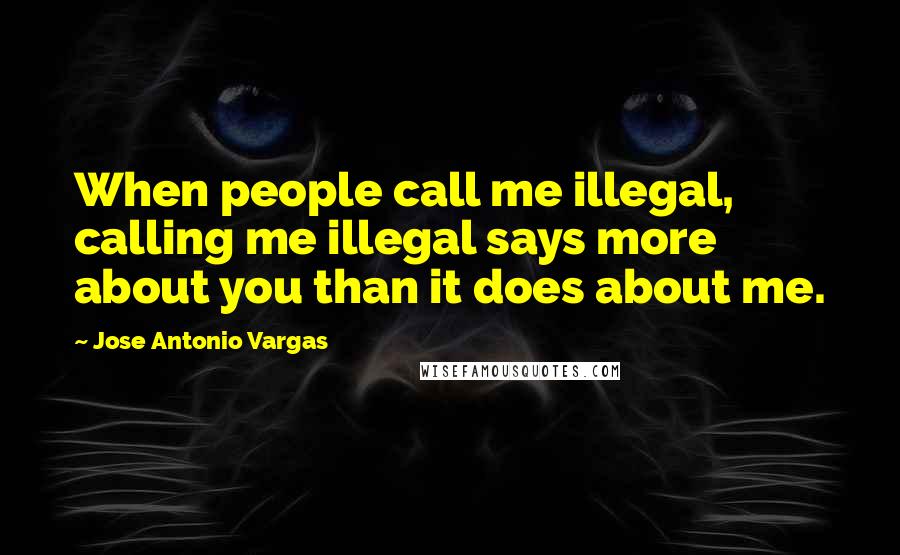 Jose Antonio Vargas Quotes: When people call me illegal, calling me illegal says more about you than it does about me.