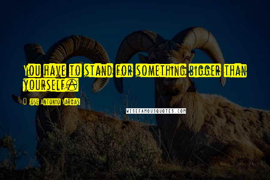 Jose Antonio Vargas Quotes: You have to stand for something bigger than yourself.