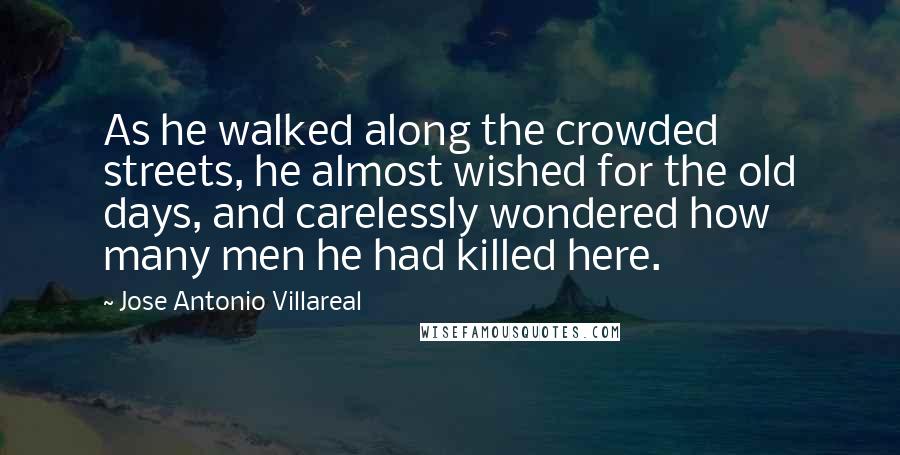 Jose Antonio Villareal Quotes: As he walked along the crowded streets, he almost wished for the old days, and carelessly wondered how many men he had killed here.
