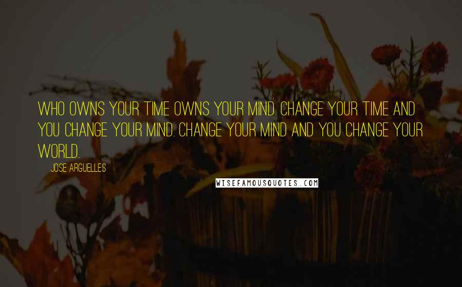 Jose Arguelles Quotes: Who owns your time owns your mind. Change your time and you change your mind. Change your mind and you change your world.