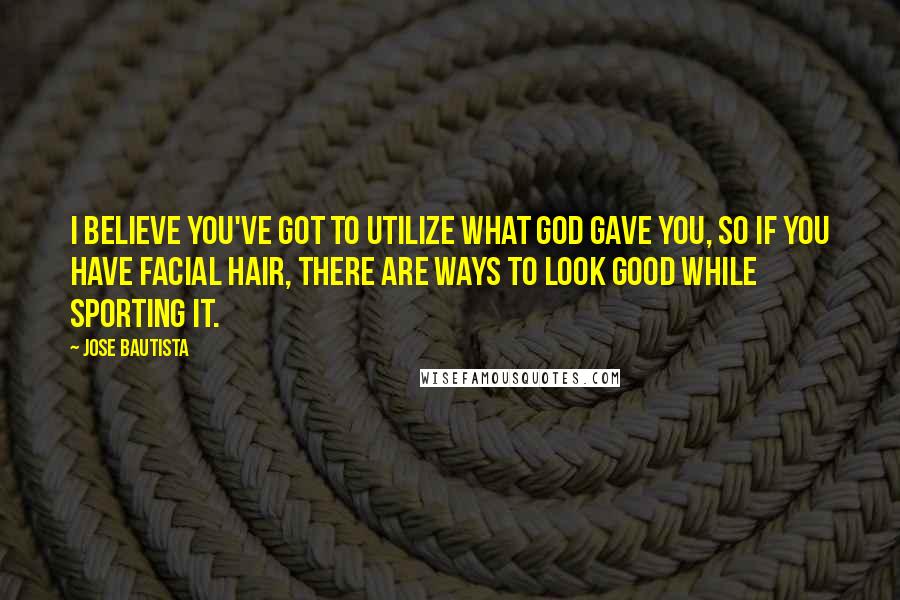 Jose Bautista Quotes: I believe you've got to utilize what god gave you, so if you have facial hair, there are ways to look good while sporting it.