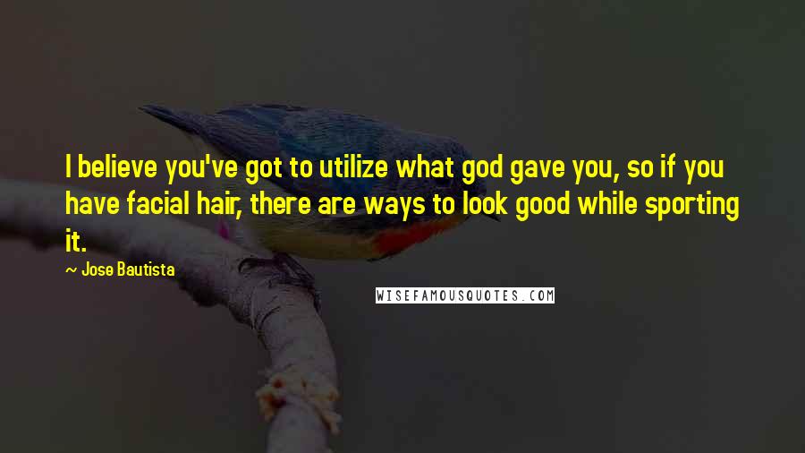 Jose Bautista Quotes: I believe you've got to utilize what god gave you, so if you have facial hair, there are ways to look good while sporting it.