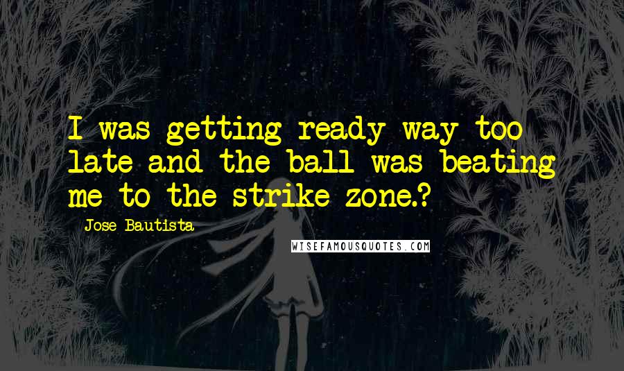 Jose Bautista Quotes: I was getting ready way too late and the ball was beating me to the strike zone.?