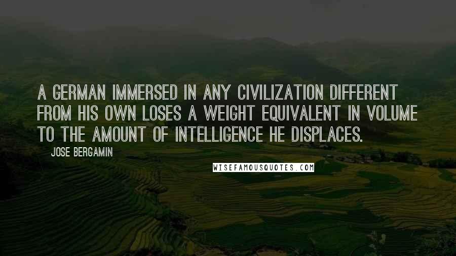 Jose Bergamin Quotes: A German immersed in any civilization different from his own loses a weight equivalent in volume to the amount of intelligence he displaces.